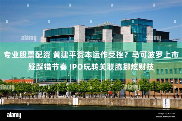 专业股票配资 黄建平资本运作受挫？马可波罗上市疑踩错节奏 IPO玩转关联腾挪炫财技