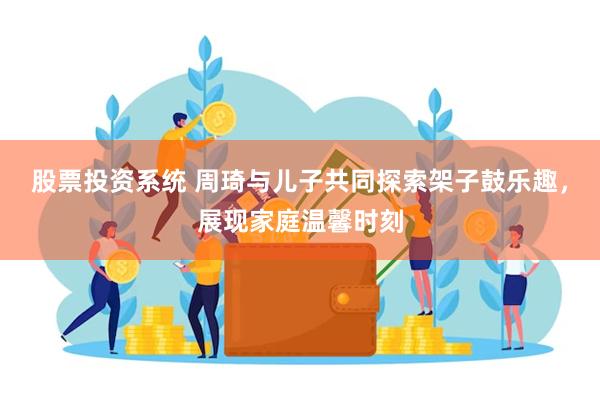 股票投资系统 周琦与儿子共同探索架子鼓乐趣，展现家庭温馨时刻