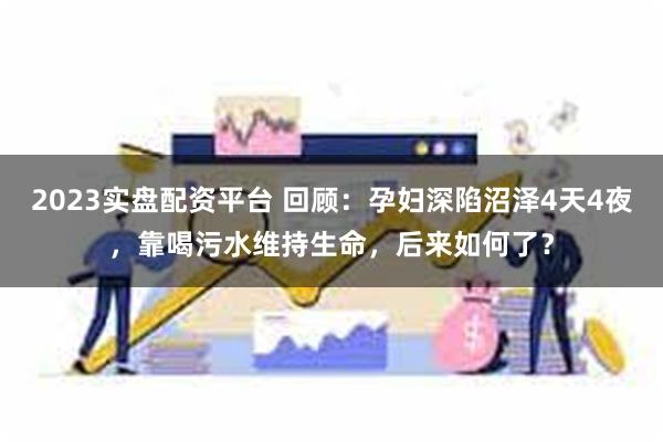 2023实盘配资平台 回顾：孕妇深陷沼泽4天4夜，靠喝污水维持生命，后来如何了？