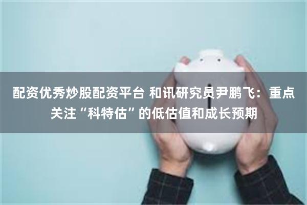 配资优秀炒股配资平台 和讯研究员尹鹏飞：重点关注“科特估”的低估值和成长预期