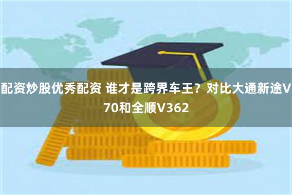 配资炒股优秀配资 谁才是跨界车王？对比大通新途V70和全顺V362