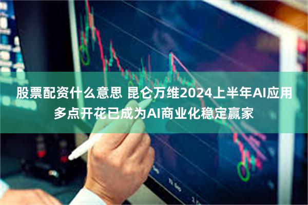 股票配资什么意思 昆仑万维2024上半年AI应用多点开花已成为AI商业化稳定赢家