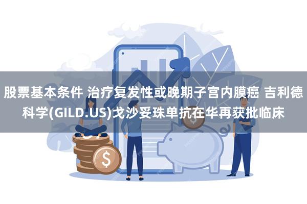 股票基本条件 治疗复发性或晚期子宫内膜癌 吉利德科学(GILD.US)戈沙妥珠单抗在华再获批临床