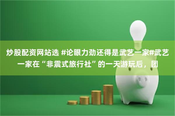 炒股配资网站选 #论眼力劲还得是武艺一家#武艺一家在“非震式旅行社”的一天游玩后，团