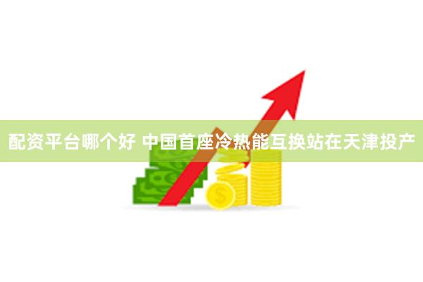 配资平台哪个好 中国首座冷热能互换站在天津投产