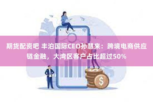 期货配资吧 丰泊国际CEO孙慧来：跨境电商供应链金融，大湾区客户占比超过50%
