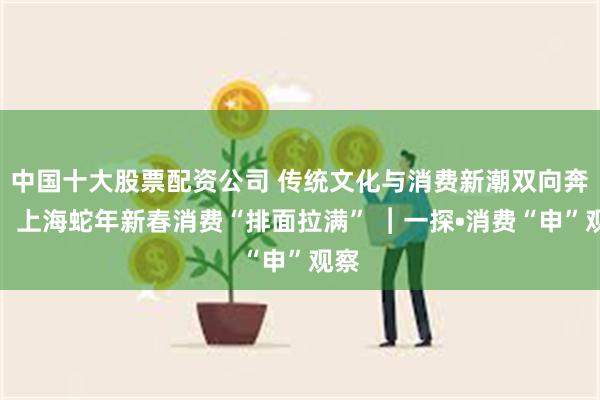 中国十大股票配资公司 传统文化与消费新潮双向奔赴，上海蛇年新春消费“排面拉满” ︱一探•消费“申”观察