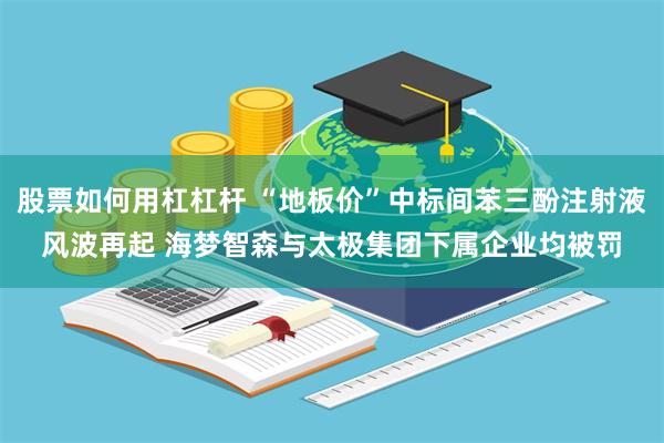 股票如何用杠杠杆 “地板价”中标间苯三酚注射液风波再起 海梦智森与太极集团下属企业均被罚