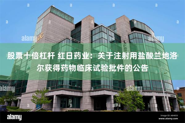 股票十倍杠杆 红日药业：关于注射用盐酸兰地洛尔获得药物临床试验批件的公告