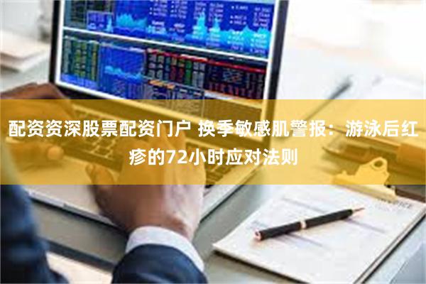 配资资深股票配资门户 换季敏感肌警报：游泳后红疹的72小时应对法则