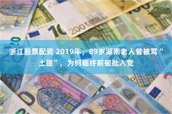 浙江股票配资 2019年，89岁湖南老人曾被骂“土匪”，为何临终前被批入党