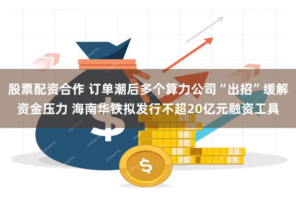 股票配资合作 订单潮后多个算力公司“出招”缓解资金压力 海南华铁拟发行不超20亿元融资工具
