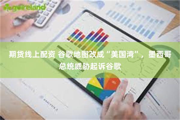 期货线上配资 谷歌地图改成“美国湾”，墨西哥总统威胁起诉谷歌