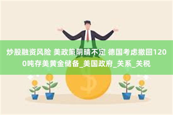 炒股融资风险 美政策阴晴不定 德国考虑撤回1200吨存美黄金储备_美国政府_关系_关税