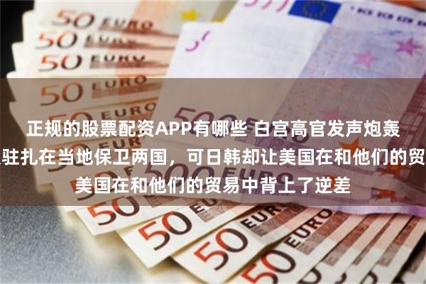 正规的股票配资APP有哪些 白宫高官发声炮轰日韩：美国军队驻扎在当地保卫两国，可日韩却让美国在和他们的贸易中背上了逆差