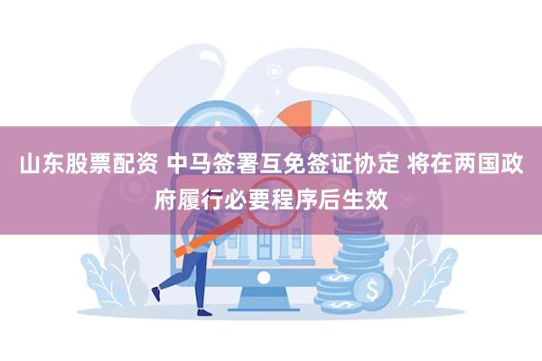 山东股票配资 中马签署互免签证协定 将在两国政府履行必要程序后生效