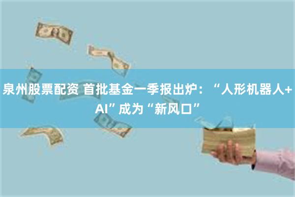 泉州股票配资 首批基金一季报出炉：“人形机器人+AI”成为“新风口”
