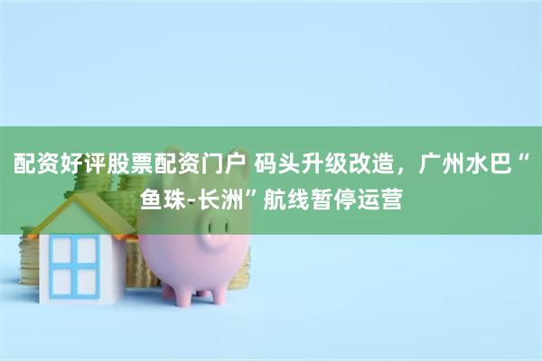 配资好评股票配资门户 码头升级改造，广州水巴“鱼珠-长洲”航线暂停运营