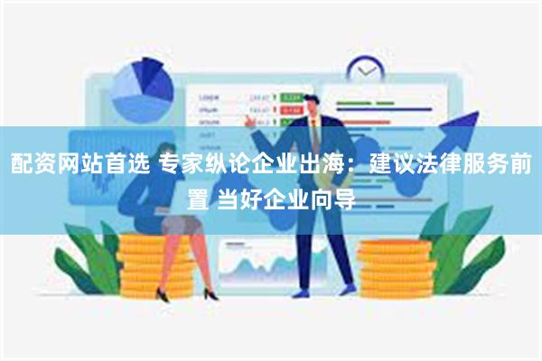 配资网站首选 专家纵论企业出海：建议法律服务前置 当好企业向导