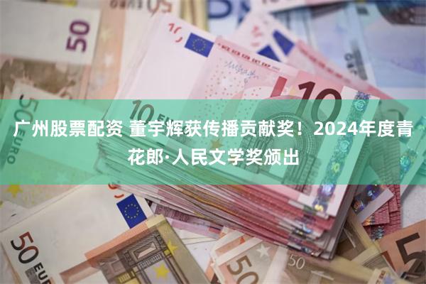 广州股票配资 董宇辉获传播贡献奖！2024年度青花郎·人民文学奖颁出