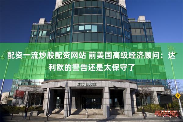 配资一流炒股配资网站 前美国高级经济顾问：达利欧的警告还是太保守了