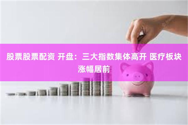 股票股票配资 开盘：三大指数集体高开 医疗板块涨幅居前