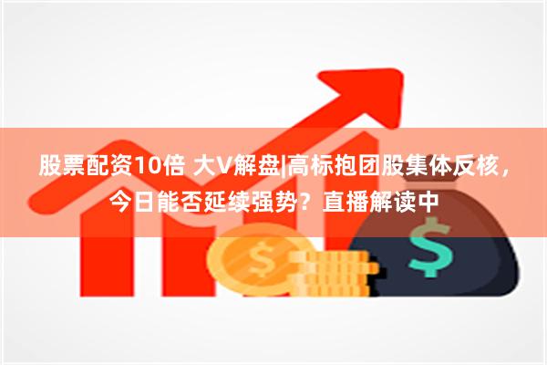 股票配资10倍 大V解盘|高标抱团股集体反核，今日能否延续强势？直播解读中