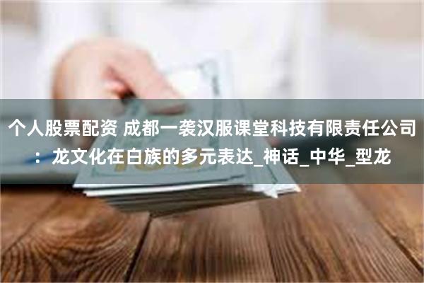 个人股票配资 成都一袭汉服课堂科技有限责任公司：龙文化在白族的多元表达_神话_中华_型龙