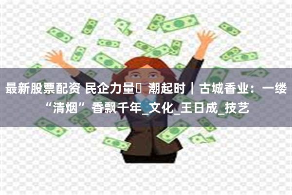 最新股票配资 民企力量・潮起时｜古城香业：一缕“清烟” 香飘千年_文化_王日成_技艺