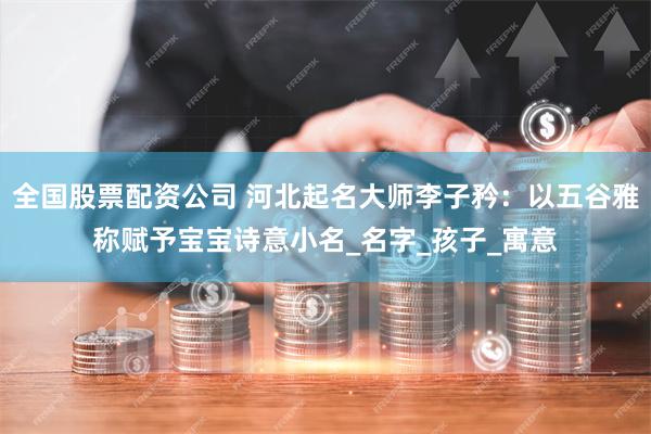 全国股票配资公司 河北起名大师李子矜：以五谷雅称赋予宝宝诗意小名_名字_孩子_寓意