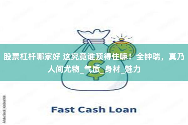 股票杠杆哪家好 这究竟谁顶得住嘛！全钟瑞，真乃人间尤物_气质_身材_魅力