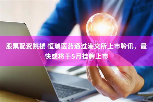 股票配资跳楼 恒瑞医药通过港交所上市聆讯，最快或将于5月挂牌上市