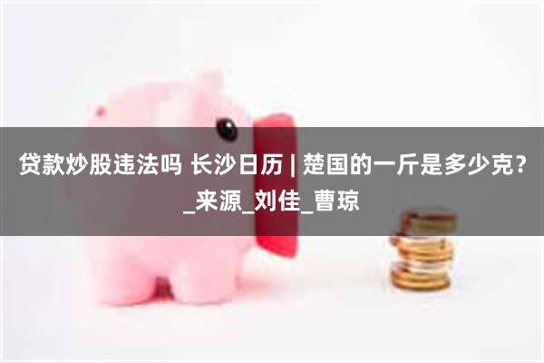 贷款炒股违法吗 长沙日历 | 楚国的一斤是多少克？_来源_刘佳_曹琼