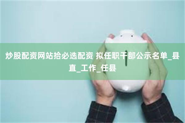 炒股配资网站拾必选配资 拟任职干部公示名单_县直_工作_任县