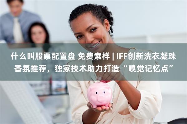 什么叫股票配置盘 免费索样 | IFF创新洗衣凝珠香氛推荐，独家技术助力打造 “嗅觉记忆点”