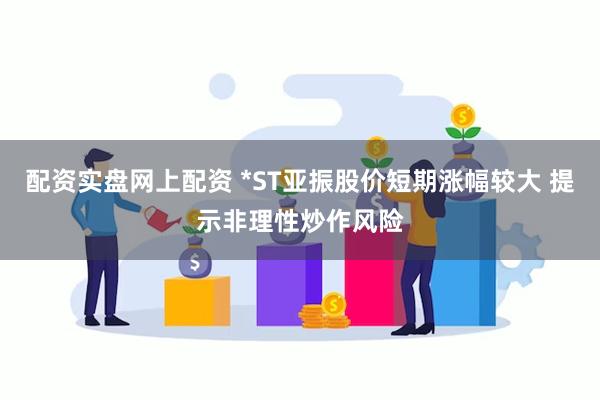 配资实盘网上配资 *ST亚振股价短期涨幅较大 提示非理性炒作风险
