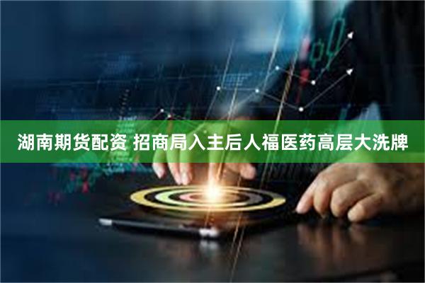 湖南期货配资 招商局入主后人福医药高层大洗牌