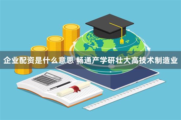 企业配资是什么意思 畅通产学研壮大高技术制造业