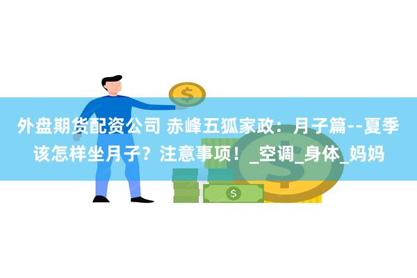 外盘期货配资公司 赤峰五狐家政：月子篇--夏季该怎样坐月子？注意事项！_空调_身体_妈妈
