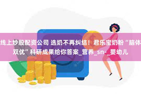 线上炒股配资公司 选奶不再纠结！君乐宝奶粉“脑体双优”科研成果给你答案_营养_sn-_婴幼儿