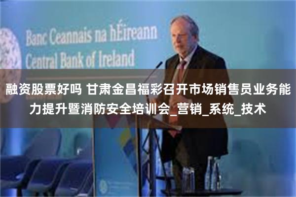 融资股票好吗 甘肃金昌福彩召开市场销售员业务能力提升暨消防安全培训会_营销_系统_技术