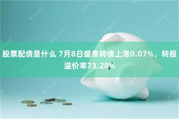 股票配债是什么 7月8日盛泰转债上涨0.07%，转股溢价率73.28%