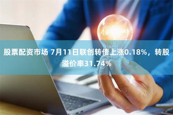 股票配资市场 7月11日联创转债上涨0.18%，转股溢价率31.74%