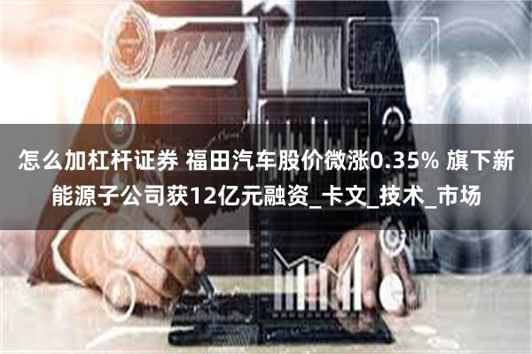怎么加杠杆证券 福田汽车股价微涨0.35% 旗下新能源子公司获12亿元融资_卡文_技术_市场
