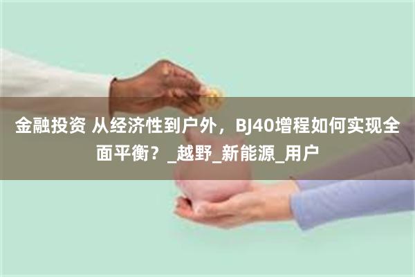 金融投资 从经济性到户外，BJ40增程如何实现全面平衡？_越野_新能源_用户
