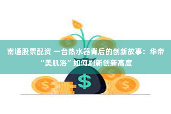 南通股票配资 一台热水器背后的创新故事：华帝“美肌浴”如何刷新创新高度