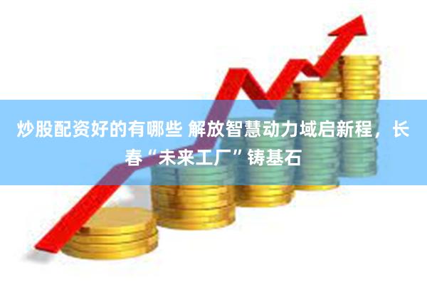 炒股配资好的有哪些 解放智慧动力域启新程，长春“未来工厂”铸基石