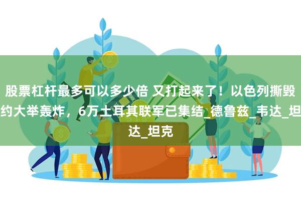 股票杠杆最多可以多少倍 又打起来了！以色列撕毁盟约大举轰炸，6万土耳其联军已集结_德鲁兹_韦达_坦克