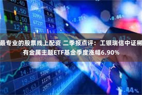 最专业的股票线上配资 二季报点评：工银瑞信中证稀有金属主题ETF基金季度涨幅6.90%