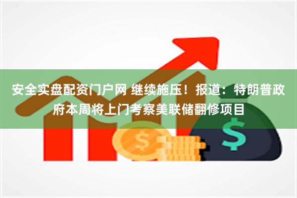 安全实盘配资门户网 继续施压！报道：特朗普政府本周将上门考察美联储翻修项目